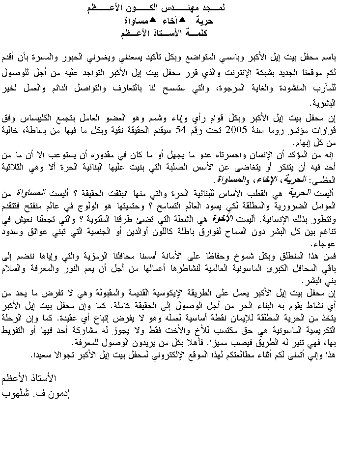 Text Box:           لمـجد مهنــدس الكــون الأعــظم          حرية   أخاء  مساواة    كلمـة الأسـتاذ الأعـظم     باسم محفل بيت إيل الأكبر وباسمي المتواضع وبكل تأكيد يسعدني ويغمرني الحبور والمسرة بأن أقدم لكم موقعنا الجديد بشبكة الإنترنت والذي قرر محفل بيت إيل الأكبر التواجد عليه من أجل للوصول للمآرب المنشودة والغاية المرجوة، والتي ستسمح لنا بالتعارف والتواصل الدائم والعمل لخير البشرية. إن محفل بيت إيل الأكبر وبكل قوام رأي وإباء وشمم وهو العضو العامل بتجمع الكليبساس وفق قرارات مؤتمر روما سنة 2005 تحت رقم 54 سيقدم الحقيقة نقية وبكل ما فيها من بساطة، خالية من كل إبهام. إنه من المؤكد أن الإنسان واحسرتاه عدو ما يجهل أو ما كان في مقدوره أن يستوعب إلا أن ما من أحد فيه أن يتنكر أو يتغاضى عن الأسس الصلبة التي بنيت عليها البنائية الحرة ألا وهي الثلاثية العظمى: الحرية، الإخاء، والمساواة. أليست الحرية هي القطب الأساس للبنائية الحرة والتي منها انبثقت الحقيقة ؟ أليست المساواة من العوامل الضرورية والمطلقة لكي يسود العالم التسامح ؟ وحتميتها هو الولوج في عالم منفتح فتتقدم وتتطور بذلك الإنسانية. أليست الأخوة هي الشعلة التي تضئ طرقنا الملتوية ؟ والتي تجعلنا نعيش في تناغم بين كل البشر دون السماح لفوارق باطلة كاللون أوالدين أو الجنسية التي تبني عوائق وسدود عوجاء.فمن هذا المنطلق وبكل شموخ وحفاظا على الأمانة أسسنا محافلنا الرمزية والتي وإياها ننضم إلى باقي المحافل الكبرى الماسونية العالمية لنشاطرها أعمالها من أجل أن يعم النور والمعرفة والسلام بني البشر. إن محفل بيت إيل الأكبر يعمل على الطريقة الإيكوسية القديمة والمقبولة وهي لا تفرض ما يحد من أي نشاط يقوم به البناء الحر من أجل الوصول إلى الحقيقة كاملة. كما وإن محفل بيت إيل الأكبر يتخذ من الحرية المطلقة للإيمان نقطة أساسية لعمله وهو لا يفرض إتباع أي عقيدة. كما وإن الرحلة التكريسية الماسونية هي حق مكتسب للأخ والأخت فقط ولا يجوز له مشاركة أحد فيها أو التفريط بها، فهي تنير له الطريق فيصب مميزا. فأهلا بكل من يريدون الوصول للمعرفة. هذا وإني أتمنى لكم أثناء مطالعتكم لهذا الموقع الإلكتروني لمحفل بيت إيل الأكبر تجوالا سعيدا.                 الأستاذ الأعظم            إدمون ف. شلهوب                                                           
