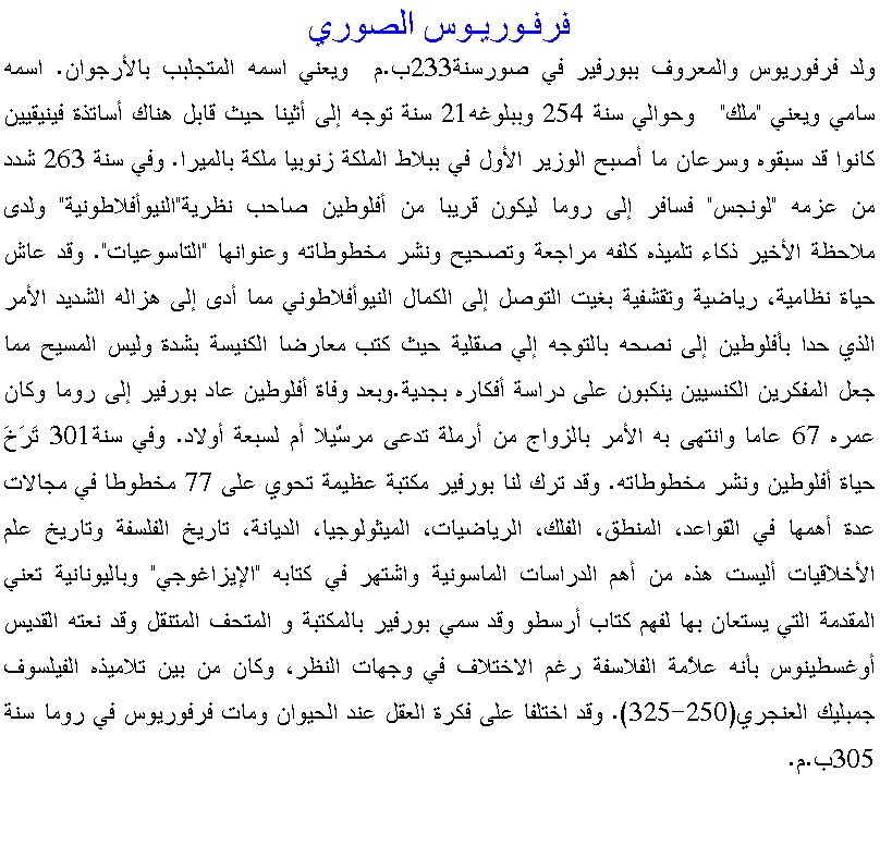 Text Box: فرفـوريـوس الصوريولد فرفوريوس والمعروف ببورفير في صورسنة233ب.م  ويعني اسمه المتجلبب بالأرجوان. اسمه سامي ويعني "ملك"   وحوالي سنة 254 وببلوغه21 سنة توجه إلى أثينا حيث قابل هناك أساتذة فينيقيين كانوا قد سبقوه وسرعان ما أصبح الوزير الأول في ببلاط الملكة زنوبيا ملكة بالميرا. وفي سنة 263 شدد من عزمه "لونجس" فسافر إلى روما ليكون قريبا من أفلوطين صاحب نظرية"النيوأفلاطونية" ولدى ملاحظة الأخير ذكاء تلميذه كلفه مراجعة وتصحيح ونشر مخطوطاته وعنوانها "التاسوعيات". وقد عاش حياة نظامية، رياضية وتقشفية بغيت التوصل إلى الكمال النيوأفلاطوني مما أدى إلى هزاله الشديد الأمر الذي حدا بأفلوطين إلى نصحه بالتوجه إلي صقلية حيث كتب معارضا الكنيسة بشدة وليس المسيح مما جعل المفكرين الكنسيين ينكبون على دراسة أفكاره بجدية.وبعد وفاة أفلوطين عاد بورفير إلى روما وكان عمره 67 عاما وانتهى به الأمر بالزواج من أرملة تدعى مرسّيلا أم لسبعة أولاد. وفي سنة301 تَرَخَ حياة أفلوطين ونشر مخطوطاته. وقد ترك لنا بورفير مكتبة عظيمة تحوي على 77 مخطوطا في مجالات عدة أهمها في القواعد، المنطق، الفلك، الرياضيات، الميثولوجيا، الديانة، تاريخ الفلسفة وتاريخ علم الأخلاقيات أليست هذه من أهم الدراسات الماسونية واشتهر في كتابه "الإيزاغوجي" وباليونانية تعني المقدمة التي يستعان بها لفهم كتاب أرسطو وقد سمي بورفير بالمكتبة و المتحف المتنقل وقد نعته القديس أوغسطينوس بأنه علاُمة الفلاسفة رغم الاختلاف في وجهات النظر، وكان من بين تلاميذه الفيلسوف جمبليك العنجري(250-325). وقد اختلفا على فكرة العقل عند الحيوان ومات فرفوريوس في روما سنة 305ب.م. 
