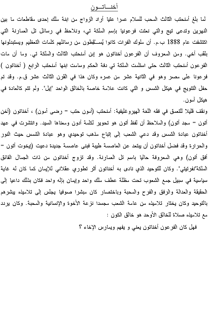 Text Box: أخنـاتـون  لما بلغ أمنحتب الثالث المحب للسلام عمرا عتيا أراد الزواج من ابنة ملك إحدى مقاطعات ما بين النهرين وتدعى تيج والتي نعتت فرعونيا بإسم الملكة تي، ونلاحظ في رسائل تل العمارنة التي اكتشفت عام 1888 ب.م. أن ملوك الفرات كانوا يُسـْقِطون من رسائلهم كلمات التعظيم ويستبدلونها بلقب أخي. ومن المعروف أن الفرعون أخناتون هو إبن أمنحتب الثالث والملكة تي. وما أن مات الفرعون أمنحتب الثالث حتى استلمت الملكة تي دفة الحكم وسامت ابنها أمنحتب الرابع ( أخناتون ) فرعونا على مصر وهو في الثانية عشر من عمره وكان هذا في القرن الثالث عشر ق.م. وقد تم حفل التتويج في هيكل الشمس و التي كانت علامة خاصة بالخالق الواحد "إيل". ولم تتم كالعادة في هيكل آمون.ونقف قليلا للتعمق في فقه اللغة الهيروغليفية: أمنحتب (أمون حتب = رضى آمون) ، أخناتون (أخن أتون = مجد أتون) والملاحظ أن لفظ أتون هو تحوير لكلمة أدون ومعناها السيد. وانتشرت في عهد أخناتون عبادة الشمس وقد دعي الشعب إلى إتباع مذهب توحيدي وهو عبادة الشمس حيث النور والحرارة وقد فضل أخناتون أن يبتعد عن العاصمة طيبة فبنى عاصمة جديدة دعيت (إيخوت أتون = أفق أتون) وهي المعروفة حاليا باسم تل العمارنة. وقد تزوج أخناتون من ذات الجمال الفائق الملكة"نفرتيتي". وكان للتوحيد الذي نادى به أخناتون أثر تطوري عقلاني للإيمان كما كان له غاية سياسية في سبيل جمع الشعوب تحت مظلة عطف ملك واحد وإيمان بإله واحد فكان بذلك داعيا إلى الحقيقة والعدالة والرفق والفرح والمحبة وباختصار كان مبشرا صوفيا يجلس إلى تلاميذه يبشرهم بالتوحيد وكان يختار تلاميذه من عامة الشعب مجسدا نزعة الأخوة والإنسانية والمحبة. وكان يردد مع تلاميذه صلاة للخالق الأوحد هو خالق الكون :        فهل كان الفرعون أخناتون يعني و يفهم ويمارس الإخاء ؟   