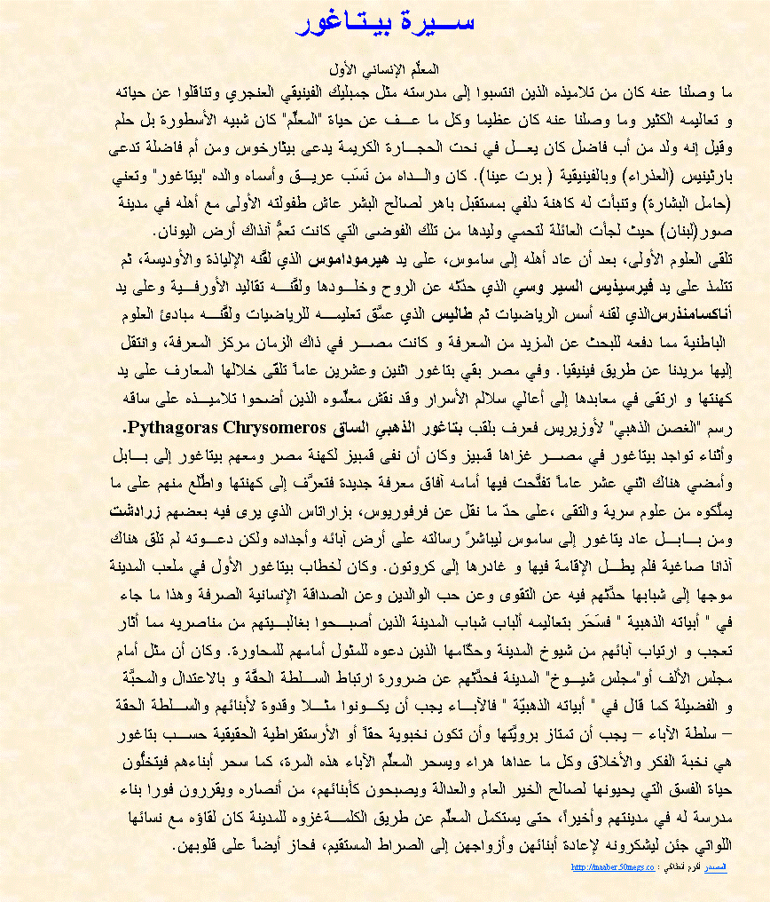 Text Box: ســـيرة بيـتـاغورالمعلِّم الإنساني الأولما وصلنا عنه كان من تلاميذه الذين انتسبوا إلى مدرسته مثل جمبليك الفينيقي العنجري وتناقلوا عن حياته و تعاليمه الكثير وما وصلنا عنه كان عظيما وكل ما عـف عن حياة "المعلِّم" كان شبيه الأسطورة بل حلموقيل إنه ولد من أب فاضل كان يعـل في نحت الحجـارة الكريمة يدعى بيثارخوس ومن أم فاضلة تدعىبارثينيس (العذراء) وبالفينيقية ( برت عينا). كان والـداه من نَسَب عريـق وأسماه والده "بيتاغور" وتعني(حامل البشارة) وتنبأت له كاهنة دلفي بمستقبل باهر لصالح البشر عاش طفولته الأولى مع أهله في مدينةصور(لبنان) حيث لجأت العائلة لتحمي وليدها من تلك الفوضى التي كانت تعمُّ آنذاك أرض اليونان.تلقى العلوم الأولى، بعد أن عاد أهله إلى ساموس، على يد هيرموداموس الذي لقَّنه الإلياذة والأوديسة، ثمتتلمذ على يد فيرسيذيس السير وسي الذي حدّثه عن الروح وخلـودها ولقَّنـه تقاليد الأورفـية وعلى يد أناكسامنذرسالذي لقنه أسس الرياضيات ثم طاليس الذي عمَّق تعليمـه للرياضيات ولقَّنـه مبادئ العلوم الباطنية مما دفعه للبحث عن المزيد من المعرفة و كانت مصـر في ذاك الزمان مركز المعرفة، وانتقل إليها مريدنا عن طريق فينيقيا. وفي مصر بقي بتاغور اثنين وعشرين عاماً تلقّى خلالها المعارف على يدكهنتها و ارتقى في معابدها إلى أعالي سلالم الأسرار وقد نقش معلِّموه الذين أضحوا تلاميـذه على ساقهرسم "الغصن الذهبي" لأوزيريس فعرف بلقب بتاغور الذهبي الساق Pythagoras Chrysomeros. وأثناء تواجد بيتاغور في مصـر غزاها قمبيز وكان أن نفى قمبيز لكهنة مصر ومعهم بيتاغور إلى بـابلوأمضي هناك اثني عشر عاماً تفتَّحت فيها أمامه آفاق معرفة جديدة فتعرَّف إلى كهنتها واطَّلع منهم على ما يملَّكوه من علوم سرية والتقى ،على حدّ ما نقل عن فرفوريوس، بزاراتاس الذي يرى فيه بعضهم زرادشت ومن بـابـل عاد يتاغور إلى ساموس ليباشرً رسالته على أرض آبائه وأجداده ولكن دعـوته لم تلق هناك آذانا صاغية فلم يطـل الإقامة فيها و غادرها إلى كروتون. وكان لخطاب بيتاغور الأول في ملعب المدينة موجها إلى شبابها حدَّثهم فيه عن التقوى وعن حب الوالدين وعن الصداقة الإنسانية الصرفة وهذا ما جاءفي " أبياته الذهبية " فسَحَر بتعاليمه ألباب شباب المدينة الذين أصبـحوا بغالبـيتهم من مناصريه مما أثارتعجب و ارتياب آبائهم من شيوخ المدينة وحكّامها الذين دعوه للمثول أمامهم للمحاورة. وكان أن مثل أمام مجلس الألف أو"مجلس شيـوخ" المدينة فحدَّثهم عن ضرورة ارتباط السـلطة الحقَّة و بالاعتدال والمحبَّة و الفضيلة كما قال في " أبياته الذهبيّة " فالآبـاء يجب أن يكـونوا مثـلا وقدوة لأبنائهم والسـلطة الحقة  سلطة الآباء  يجب أن تمتاز برويَّتها وأن تكون نخبوية حقاً أو الأرستقراطية الحقيقية حسـب بتاغور هي نخبة الفكر والأخلاق وكل ما عداها هراء ويسحر المعلِّم الآباء هذه المرة، كما سحر أبناءهم فيتخلُّون حياة الفسق التي يحيونها لصالح الخير العام والعدالة ويصبحون كأبنائهم، من أنصاره ويقررون فورا بناءمدرسة له في مدينتهم وأخيراً، حتى يستكمل المعلِّم عن طريق الكلمـةغزوه للمدينة كان لقاؤه مع نسائهااللواتي جئن ليشكرونه لإعادة أبنائهن وأزواجهن إلى الصراط المستقيم، فحاز أيضاً على قلوبهن.     المصدر أكرم أنطاكي : http://maaber.50megs.co    