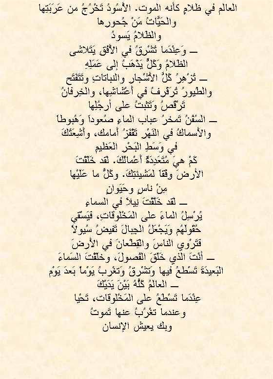 Text Box: العالم في ظلامٍ كأنه الموت. الأُسُودُ تَخْرُجُ من عَرَبَتِها 
والحَيَّاتُ مَنْ جُحورِها
والظَلامُ يَسودُ
  ـ وَعِنْدَما تُشْرِقُ في الأُفُقِ يَتَلاشى
الظَلامُ وَكُلٌّ يَذْهَبُ إلى عَمَلِهِ
ـ تُزْهِرُ كُلَّ الأَشْجارِ والنباتاتِ وتَتَفَتَح
والطُيورُ تُرَفْرِفُ في أَعْشاشِها، والخِرفانُ
تَرْقُصُ وَتَثبتُ على أرجُلِها
ـ السُفُنُ تَمخرُ عباب الماءِ صُعوداَ وَهُبوطاَ
والأَسماكُ في النَهْرِ تَقْفَزُ أَمامك، وأَشِعَتُكَ
في وَسَطِ البَحْرِ العَظيمِ
كَمْ هيَ مُتَعَدِدَةٌ أَعْمالُكَ. لقد خَلَقْتَ
الأرضَ وِفْقاَ لمَشيئتِكَ. وكُلُّ ما عَلَيْها
مِنْ ناسٍ وحَيَوانٍ
ـ لقد خَلَقْتَ نِيلاَ في السماءِ
يُرْسِلُ الماءَ على المَخْلوقاتِ، فَيَسْقي
حُقَولَهُم وَيَجْعَلُ الجِبالَ تَفيضُ سُيولاَ
فَتَرْوي الناسَ والقِطْعانَ في الأَرضَ
ـ أنْتَ الذي خَلَقَ الفُصولَ، وخلَقْتَ السَماءَ
البَعيدَةَ تَسْطعُ فيها وَتشْرقُ وَتغْربُ يَوْماً بَعدَ يَوْم
ـ العالمُ كُلُّهُ بَيْنَ يَدَيْكَ 
عِنْدَما تَسْطَعُ على المَخْلوقات، تَحْيا 
وعندما تغْرُبُ عنها تَموتُ 
وبك يعيش الإنسان 