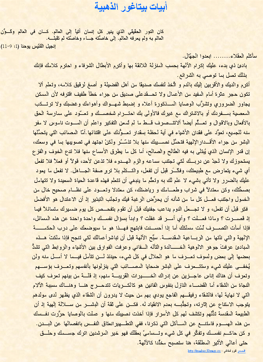 Text Box: أبيات بيتاغور الذهبية كان النور الحقيقي الذي ينير كل إنسان آتياً إلى العالم. كـان في العالم وكُـوِّن 
العالم به ولم يعرفه العالم. إلى خاصَّته جـاء وخاصّته لم تقبلـه. إنجيل القدّيس يوحنا (1: 9-11)    سأكلم العقلاء........ ابعدوا الجهّال.       بادئ ذي بدء، عليك إكرام الآلهة بحسب المنزلة اللائقة بها وأكرِم الأبطال الشرفاء و احترم كلامك فإنك        بذلك تعمل بما توصي به الشرائع.أكرِم والديك والأقربين إليك بالدم و اتَّخذ لنفسك صديقا من أهل الفضيلة و أصغِ لرقيق كلامه، وتعلم ألا تكون حجر عثرة أمام المفيد من الأعمال ولا تحـقدعلى صديق من جراء خطأ طفيف اقترفه لأن الممكن يجاور الضروري وتشرَّب الوصايا المـذكورة أعلاه و إضبط شهـواك وأهواءك وغضبك ولا ترتـكبالمعصية بمـفردك أو بالاشتراك مع غيرك فالأولى بك احتـرام شخصـك و تعـّود على ممارسة الحق بالأفعال وبالاقوال و تعـلَّم أيضاً ألاتتـصرف قـط ما لم تُمعن التفكير واعلم أن المـوت ناموس لا مفرمنه للجميع، تعوَّد على فقدان الأشياء في أية لحظة بمقدار تعـوُّدك على اقتنائها.أمّا المصائب التي يتحمَّلها البشر من جراء الأقـدارالإلهية فتحمَّل نصـيبك منها بلا تذمّـُر ولكنْ اجتهد في تصويبها بما في وسعك، إن قدر الإنسان الذي يُبتلى به فيه الطالح والصالح، أما كل ما يطرق الأسماع منها فلا تدع الخوف والفزعيستحوزك ولا تَحِدْ عن دربـك لكي تجتنب سماعه والزم الهـدوء فلا تذعن لأحد، قولاً أو فعلاً فلا تفعلأي شيء يتعارض مع طبيعتك، وفكّـَر قبل أن تفعل، والتـكلم بلا تروٍ صفة الجـاهل. لا تفعل ما يعودعليك بالضرر ولا تأتي بشيء لا علم لك به وتعلَّم ما ينبغي أن تتعلم فهذه قاعدة الحياة السعيدة ولا تتهاملبصحَّتك، وكن معتدلاً في شراب وطعـامك و رياضتك، كن معتدلا وتعـود على نظـام صحيح خال منالخمول واجتنب فعـل كل ما من شأنه أن يحرِّض الرغبة فيك وتجنّب التبذير إذ أن الاعتدال هو الأفضل فكِر قبل أن تفعل، و لا تجـعل النوم يداعب جفنيك قبل أن تقوم بتفحـص كل يوم ضميرك متسائلاً فيماإذ قصـرت ؟ وماذا فعـلت ؟ وأي أمـر قد غفلت ؟ وابدأ بسؤال نفسـك واحدة واحدة عن هذه المسائل،فإذا أسأت التصـرف لُمْت مسلكك أما إذا أحسـنت فابتهج فهـذا هو ما سيوضعك على درب الحكمــةالإلهية والتي نلتها من الربـاعية المقدسـة. سبِّح الآلهة قبل أن تباشرأعمالك لكي تنجح فإذا ملكتَ هـذه المبادئ عرفتَ جوهر الالوهية الخــالدة والتأله الـفاني وعرفت الفوارق بين الأشياء والروابط التي تشدُّبعضها إلى بعض ولسوف تعـرف ما هو الحلال في كل شيء، حينئذ لـن تتأمل فيـما لا أمـل منه ولنيُخفـى عليك شيء وستتـعرف على البشر ضحايا المصـائب التي ينزلونها بأنفسهم وتعـرف بؤسـهموتعرف أن هناك إناس عاجـزين عن إدراك الخــيرات القريبـة منهم، إذ قلـة من بينهم تعرف كيف النجاة من الشقاء أما القضـاء النازل بنفوس الفانين هو كالكـريات تتدحـرج هنـا وهنـاك مسببة الآلامالتي لا نهاية لها، فالشقاء رفيقـهم الفاجع يودي بهم من حيث لا يدرون أن الشقاء الذي يظهر لدى مولدهم يتوجب الامتناع عن إثارته، وتجنُّبـه بعدم الانقياد له. فكـن على ثقة أن البشـر من سـلالة إلهية إذ أنالطبيعة المقدسة تدُّلهم وتكشف لهم كل الأسرار فإذا أخذت نصيبك منها و عملت بالوصايا حرَّرت نفـسكمن هذه الهمـوم فامتنـع عن المـآكل التي ذكرنا، ففي التطـهيرانعتاق النفـس بانفصالها عن البـدن.و كن حاكـم نفسـك وتفكَّر في كل شيء وتـسامىً بعقلك فهو خير المرشدين اترك جسـمك وحلـق حتى أعالي الأثير المطلقة، هنا ستصبح مخلَّدا كالآلهةً.         المصدر أكرم أنطاكي : http://maaber.50megs.co                                                                                                                                                                                                            
