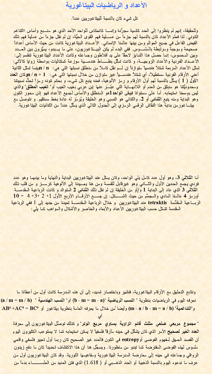Text Box: الأعداد و الرياضيات البيتاغورية      كل شيء كان بالنسبة للبيتاغوريين عدداً. وللحقيقة، إنهم لم ينظروا إلى العدد ككمية مجرَّدة وإنمـا كانعكاس للواحد الأحد الذي هو منـبع وأساس االتناغم الكوني. لذا فعلم الأعداد كان بالنسبة لهم جزءاً من عمـلية فهم القوى الحيَّة، إن لم نقل جزءاً من عملية فهم ذلك الفيض الفاعل في جميع العوالم ومن بينها عالمنا الإنساني. الأعـداد البيتاغورية كانت من حيث الأساس أعداداً صحيحة وموجبة ومرتبطة بالملمـوس. ففي البدء لم يكن البيـتاغوريون، على ما يـبدو، يميِّزون بين العـدد وبين المحسوس، إنما حصل هذا التمايز لاحقاً على يد أفلاطون وجماعته وكانت الأعداد البيتاغورية تنقسم إلى:الأعـداد الفردية والأعداد الزوجيـة، و كانت تمثَّل بنقــاط هندسـية موزعة كمتتاليات بواسطة زوايا كالآتي: تمثل الأعداد المربعة شكلاً هندسياً متوازناً إن لـم نقل كاملاً من منطلق نسبتها التي هي: n / n بينما تمثل الثانية   أعني الأرقام الفردية مستطيلاً، أي شكلاً هندسـياً غير متوازن من خلال نسبتها التي هي:n / n + 1   وكان العدد الأول ( 1 ) يمثِّل بالنسبة لهم أول الأرقام و رمز الألوهية، فعنه ينبع كل شيء، و بحكم كونه رمزاً تحدُّه نسبيتناومحدوديَّتنا هو منبثق من العدم أو اللانهـاية التي عبّـَر عنها إبن عربي بغيب الغيب أو" الغيب المطلق" والذي ليس بوسعنا استيعابه. أما على مستوانا فيبقى الواحد1هو المنطلق والأساس لجميع الأعداد فهو إذن محور الكون وهو البداية ومنه ينبع الثنائي أو 2. والثنائي هو النسبي وهو الخليقة ويُرمَز له عادة بخط مستقيم. و نتوصل مع بيتـاغورمن بداية هذا النقاش الرقمي الرمزي إلى الجدول التالي الذي يمثِّل عدداً من الثنائيات البيتاغورية.     أما الثلاثي 3، وهو أول عدد كامل يلي الواحد، وكان يمثل عند البيتاغوريين البداية والنهاية وما بينهما وهو عدد فردي يجمع العددين الأول والثـاني وهو غيرقابل للقسمة ومن هنا يعـيدنا إلى الألوهية كرمـز و من قلب ذلك الثلاثي 3 الذي عاد إلى البداية 1 و/أو من الخليقة إن لم نقل ذلك الثنائي 2 المتوالد و كانت الرباعية المقدسـة أورمز 4 عالمنا المادي والمجسَّم من حيث الشــكل. إن جمـع الأرقـام الأربع الأُوَل 1+ 2 +3+ 4  = 10 الربـاعية المقدَّسة  tetraktis عند البيتاغوريين  و خلال الرباعية المقدسـة تعيدنا من جديد إلى 1 ففي الرباعية المقدسة تتمثل حسب البيتاغوريين الأعداد والأبعاد والعناصر والأشكال والمواهب كما يلي:ونتابع التحليق مع الأرقام البيتاغورية، فنشير وباختصار شديد، إلى أن هذه المدرسة كانت أول من أعطانا ما          نعرفه اليوم في الرياضيات بنظرية " النسب الرياضية "b - m = m - a)) أو" النسب الهندسية " (a / m = m / b)          و"التناغمية" (m - a / b - m = a / b) وأيضا ًمن خلال ما يعرفه العامة بنظرية بيتاغور أوAB +AC = BC أي " مجموع  مربعي  ضلعي  مثلث  قائم  الزاوية  يساوي  مربع  الوتر" و كذلك توصَّل البيتاغوريون إلى معرفةالعدد الغير لصحيح الأمر الذي كان يشكِّل في حينه مأزقاً فلسفياً لا يمكن استيعابه كما لا يستوعب الكثيرون اليومأن القصد العميق لمفهوم الفوضى أوentropy في الكون فالعدد غير الصحيح كان ربما أول تعبير فلسفي واقعيملموس لهذه الفوضى المفترضة كما تبدو من منظورنا. ويسجِّل هنا أن هذا الاكتشاف تحديداً كان ما دفع زينون الرواقي وجماعته في حينه إلى معارضة المدرسة البيتاغورية ومفاهيمها الثورية. وقد كان البيتاغوريون أول منعرف ما ندعوه اليوم بالنسبة الذهبية أو العدد الذهـبي أو ( 1.618) الذي فتن العديد من العلمـــاء بدءاً من 