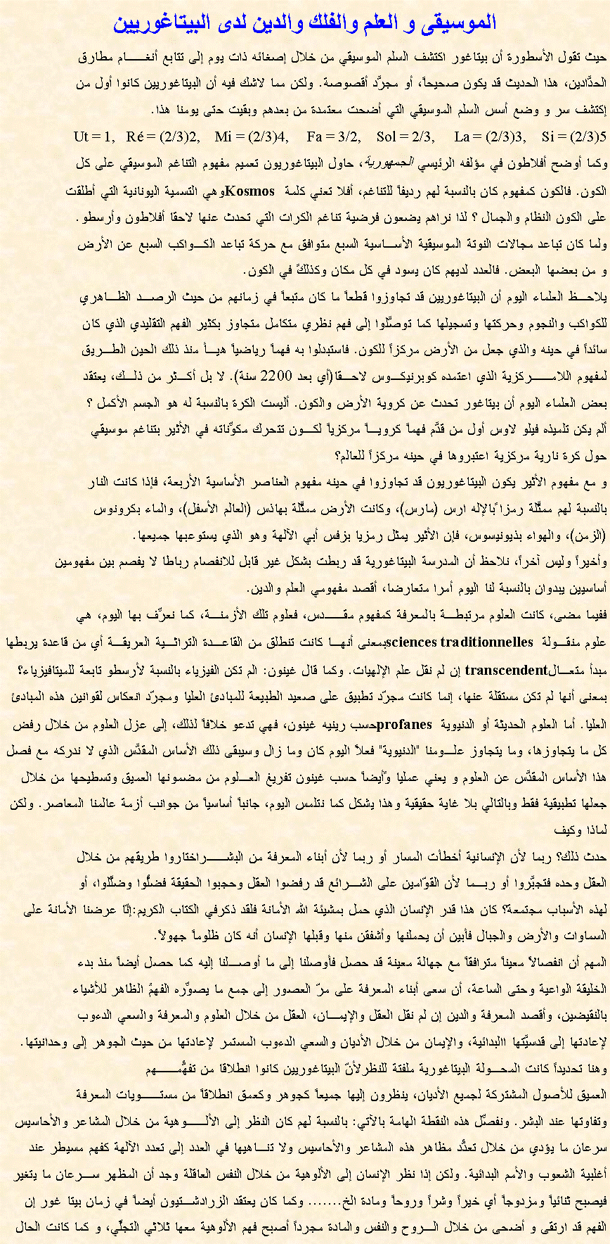 Text Box: الموسيقى و العلم والفلك والدين لدى البيتاغوريينحيث تقول الأسطورة أن بيتاغور اكتشف السلم الموسيقي من خلال إصغائه ذات يوم إلى تتابع أنغــام مطارقالحدَّادين، هذا الحديث قد يكون صحيحاً، أو مجرَّد أقصوصة. ولكن مما لاشك فيه أن البيتاغوريين كانوا أول منإكتشف سر و وضع أسس السلم الموسيقي التي أضحت معتمدة من بعدهم وبقيت حتى يومنا هذا.Ut = 1,   R = (2/3)2,    Mi = (2/3)4,     Fa = 3/2,    Sol = 2/3,     La = (2/3)3,    Si = (2/3)5   وكما أوضح أفلاطون في مؤلفه الرئيسي الجمهورية، حاول البيتاغوريون تعميم مفهوم التناغم الموسيقي على كلالكون. فالكون كمفهوم كان بالنسبة لهم رديفاً للتناغم، أفلا تعني كلمة Kosmos وهي التسمية اليونانية التي أطلقتعلى الكون النظام والجمال ؟ لذا نراهم يضعون فرضية تناغم الكرات التي تحدث عنها لاحقا أفلاطون وأرسطو.ولما كان تباعد مجالات النوتة الموسيقية الأسـاسية السبع متوافق مع حركة تباعد الكـواكب السبع عن الأرضو من بعضها البعض. فالعدد لديهم كان يسود في كل مكان وكذلكً في الكون.يلاحـظ العلماء اليوم أن البيتاغوريين قد تجاوزوا قطعاً ما كان متبعاً في زمانهم من حيث الرصـد الظـاهريللكواكب والنجوم وحركتها وتسجيلها كما توصَّلوا إلى فهم نظري متكامل متجاوز بكثير الفهم التقليدي الذي كانسائداً في حينه والذي جعل من الأرض مركزاً للكون. فاستبدلوا به فهماً رياضياً هيـأ منذ ذلك الحين الطـريقلمفهوم اللامــركزية الذي اعتمده كوبرنيكـوس لاحـقا(أي بعد 2200 سنة). لا بل أكـثر من ذلـك، يعتقدبعض العلماء اليوم أن بيتاغور تحدث عن كروية الأرض والكون. أليست الكرة بالنسبة له هو الجسم الأكمل ؟ألم يكن تلميذه فيلو لاوس أول من قدَّم فهماً كرويـاً مركزياً لكـون تتحرك مكوِّناته في الأثير بتناغم موسيقيحول كرة نارية مركزية اعتبروها في حينه مركزاً للعالم؟و مع مفهوم الأثير يكون البيتاغوريون قد تجاوزوا في حينه مفهوم العناصر الأساسية الأربعة، فإذا كانت الناربالنسبة لهم ممثَّلة رمزا ًبالإله ارس (مارس)، وكانت الأرض ممثَّلة بهاذس (العالم الأسفل)، والماء بكرونوس(الزمن)، والهواء بذيونيسوس، فإن الأثير يمثل رمزيا بزفس أبي الآلهة وهو الذي يستوعبها جميعها. وأخيراً وليس آخراً، نلاحظ أن المدرسة البيتاغورية قد ربطت بشكل غير قابل للانفصام رباطا لا يفصم بين مفهومين أساسيين يبدوان بالنسبة لنا اليوم أمرا متعارضا، أقصد مفهومي العلم والدين. ففيما مضى، كانت العلوم مرتبطـة بالمعرفة كمفهوم مقــدس، فعلوم تلك الأزمنـة، كما نعرِّف بها اليوم، هيعلوم منقـولة sciences traditionnelles بمعنى أنهـا كانت تنطلق من القاعـدة التراثـية العريقـة أي من قاعدة يربطها مبدأ متعـالtranscendent إن لم نقل علم الإلهيات. وكما قال غينون: الم تكن الفيزياء بالنسبة لأرسطو تابعة للميتافيزياء؟ بمعنى أنها لم تكن مستقلة عنها، إنما كانت مجرّد تطبيق على صعيد الطبيعة للمبادئ العليا ومجرّد انعكاس لقوانين هذه المبادئ العليا. أما العلوم الحديثة أو الدنيوية profanes حسب رينيه غينون، فهي تدعو خلافاً لذلك، إلى عزل العلوم من خلال رفض كل ما يتجاوزها، وما يتجاوز علـومنا "الدنيوية" فعلاً اليوم كان وما زال وسيبقى ذلك الأساس المقدَّس الذي لا ندركه مع فصل هذا الأساس المقدَّس عن العلوم و يعني عمليا وًأيضاً حسب غينون تفريغ العـلوم من مضمونها العميق وتسطيحها من خلال جعلها تطبيقية فقط وبالتالي بلا غاية حقيقية وهذا يشكل كما نتلمس اليوم، جانباً أساسياً من جوانب أزمة عالمنا المعاصر. ولكن لماذا وكيف حدث ذلك؟ ربما لأن الإنسانية أخطأت المسار أو ربما لأن أبناء المعرفة من البشــراختاروا طريقهم من خلال العقل وحده فتجبَّروا أو ربـما لأن القوّامين على الشـرائع قد رفضوا العقل وحجبوا الحقيقة فضلُّوا وضلَّلوا، أو لهذه الأسباب مجتمعة؟ كان هذا قدر الإنسان الذي حمل بمشيئة الله الأمانة فلقد ذكرفي الكتاب الكريم:إنّا عرضنا الأمانة على السماوات والأرض والجبال فأبين أن يحملنها وأشفقن منها وقبلها الإنسان أنه كان ظلوماً جهولاً.المهم أن انفصالاً معيناً مترافقاً مع جهالة معينة قد حصل فأوصلنا إلى ما أوصـلنا إليه كما حصل أيضاً منذ بدءالخليقة الواعية وحتى الساعة، أن سعى أبناء المعرفة على مرّ العصور إلى جمع ما يصوِّره الفهمُ الظاهر للأشياءبالنقيضين، وأقصد المعرفة والدين إن لم نقل العقل والإيمـان، العقل من خلال العلوم والمعرفة والسعي الدءوبلإعادتها إلى قدسيَّتها االبدائية، والإيمان من خلال الأديان والسعي الدءوب المستمر لإعادتها من حيث الجوهر إلى وحدانيتها. وهنا تحديداً كانت المحـولة البيتاغورية ملفتة للنظرلأنّ البيتاغوريين كانوا انطلاقا من تفهُّمــهمالعميق للأصول المشتركة لجميع الأديان، ينظرون إليها جميعاً كجوهر وكعمق انطلاقاً من مستــويات المعرفةوتفاوتها عند البشر. ونفصِّل هذه النقطة الهامة بالآتي: بالنسبة لهم كان النظر إلى الألــوهية من خلال المشاعر والأحاسيس سرعان ما يؤدي من خلال تعدُّد مظاهر هذه المشاعر والأحاسيس ولا تنـاهيها في العدد إلى تعدد الآلهة كفهم مسيطر عند أغلبية الشعوب والأمم البدائية. ولكن إذا نظر الإنسان إلى الألوهية من خلال النفس العاقلة وجد أن المظهر سـرعان ما يتغير فيصبح ثنائياً ومزدوجاً أي خيراً وشراً وروحاً ومادة الخ....... وكما كان يعتقد الزرادشـتيون أيضاً في زمان بيتا غور إن الفهم قد ارتقى و أضحى من خلال الـروح والنفس والمادة مجرداً أصبح فهم الألوهية معها ثلاثي التجلِّي، و كما كانت الحال 