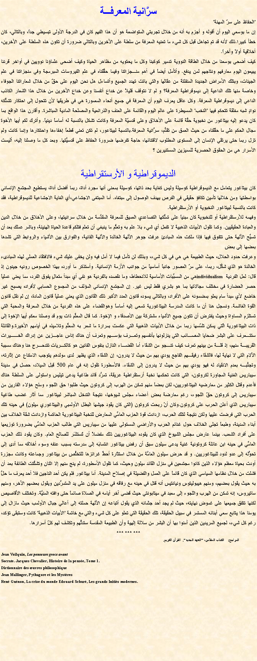 Text Box: سرَّانية المعرفـــة"الحفاظ على سرّ المهنة"إن ما بوسعي اليوم أن أقوله و أجزم به أنه من خلال تجربتي المتواضعة هو أن هذا الفهم كان في الدرجة الأولى تبسيطي جداً، وبالتالي، كان خطأ كبيرا.ذلك لأنه قد تم تجاهل قبل كل شيء ما تعنيه المعرفة من سلطة على الآخرين وبالتالي ضرورة أن تكون هذه السلطة على الآخرين، أخلاقية أولاً وآخراً.كيف أضحى بوسعنا من خلال الطاقة النووية تدمير كوكبنا وكل ما يحتويه من مظاهر الحياة وكيف أضحى علماؤنا نوويين في أواخر قرننا يبيعون اليوم معارفهم ونتاجهم لمن يدفع. وأتأمل أيضاً في أهم منـجزاتنا وفيما حقَّقناه في علم الفيروسات المبرمجة وفي منجزاتنا في علم الجينات، وبتلك الأمراض الجديدة المنفلتة من عقالها والتي باتت تهدد الجميع وأتساءل هل نحن اليوم على حقّ من خلال شعاراتنا الجوفاء وخاصة منها تلك الداعية إلى ديموقراطية المعرفة؟ و لم لا نتوقف قليلاً عن خداع أنفسنا وعن خداع الآخرين من خلال هذا الشعار الكاذب الداعي إلى ديموقراطية المعرفة. وكل عاقل يعرف اليوم أن المعرفة في جميع أنحاء المعمورة هي في طريقها لأن تتحول إلى احتكار تتملَّكه نوادٍ شبه مغلقة تتحكم فيها "النخب" المسيطرة على عالم اليوم والقائمة على العنف والذرائعية والمصلحة المادية المباشرة. وأقارن هذا الواقع بما كان يدعو إليه بيتاغور من نخبوية حقَّة قائمة على الأخلاق وعلى قدسيّة المعرفة وكانت تشكل بالنسبة له أساساً دينياً. وأترك لكم أيها الأخوة مجال الحكم على ما حقّقناه من حيث العمق من تقدُّم، سرَّانية المعرفة.بالنسبة لبيتاعور، لم تكن تعني قطعاً إخفاءها واحتكارها وإنما كانت ولم تزل ربما حتى يرتقي الإنسان إلى المستوى المطلوب لاقتنائها، حاجة تفرضها ضرورة الحفاظ على قدسيَّتها. وبعد كل ما وصلنا إليه، أليست الأسرار هي من الحقوق الحصرية للمميزين المستنيرين ؟&nbsp; الديموقراطية و الأرستقراطية كان بيتاغور يتعامل مع الديموقراطية كوسيلة وليس كغاية بحد ذاتها، كوسيلة بمعنى أنها مجرد أداة، ربما أفضل أداة، يستطيع المجتمع الإنساني بواسطتها ومن خلالها تأمين تكافؤ حقيقي في الفرص بهدف الوصول إلى مبتغاه. أما المبتغى الاجتماعي،أي الغاية الاجتماعية للديموقراطية، فقد كانت بالنسبة لبيتاغور النخبوية أو الأرستقراطية. وفهمه للأرستقراطية أو للنخبوية كان مبنياً على تملِّكها التصاعدي العميق للمعرفة المقدَّسة من خلال سرانيتها، وعلى الأخلاق من خلال الدين والعبادة الحقيقيين. وكما تقول الأبيات الذهبية لا تفعل أي شيء بلا علم به وتعلَّم ما ينبغي أن تعلم فتلكم قاعدة الحياة الهنيئة، وباشر عملك بعد أن تسبِّح الآلهة حتى تتفوق فيها فإذا ملكت هذه المبادئ عرفت جوهر الآلهة الخالدة والآلهة الفانية، والفوارق بين الأشياء والروابط التي تشدها بعضها إلى بعضوعرفت حدود الحلال، حيث الطبيعة هي هي في كل شيء، وبذلك لن تأمل فيما لا أمل فيه ولن يخفى عليك شيء فالافتقاد العملي لهذه المبادىء الخالدة هو الذي شكَّل، ربما، على مرّ العصور جانباً أساسياً من جوانب الأزمة الإنسانية. وأستذكر ما أورده بهذا الخصوص رونيه جينون إذ قال: لعل الفردية individualism هي من المسبِّبات الأساسية للانحطاط، وما نقصده بالفردية هو نفي أي مبدأ متعالٍ يفوق الفرد، مما يعني عملياً حصر الحضارة في مختلف مجالاتها بما هو بشري فقط ليس غير. إن المجتمع الإنساني المؤلف من المجموع الحسابي لأفراده يصبح غير خاضع لأي مبدأ سام يعلو بمضمونه على الأفراد، وبالتالي يسوده قانون العدد الأكبر ذلك القانون الذي يعني عملياً قانون المادة، إن لم نقل قانون القوة الغاشمة.&nbsp;ونسجل هنا أن ما كانت المدرسة البيتاغورية تسعى إليه أساساً وهوالقضاء على هذه الفردية من خلال المعرفة والمحبة التي تستلزم المساواة وحيث يفترض أن تكون جميع الأشياء مشتركة بين الأصدقاء و الإخوة. كما قال المعلِّم ذات يوم قد وصلنا معكم أيها الإخوة إلى ذات البيتاغورية الّتي يمكن تلمّسها ربما من خلال الأبيات الذهبية التي عكست بمرارة ما شعر به المعلِّم وتلاميذه في أيامهم الأخيرة.والقائلة ستتـعرف على البشر ضحايا المصـائب التي ينزلونها بأنفسهم وتعـرف بؤسـهم وتعرف أن هناك إناس عاجـزين عن إدراك الخــيرات القريبـة منهم، إذ قلـة من بينهم تعرف كيف تنـجو من الشقاء أما القضـاء النازل بنفوس الفانين هو كالكـريات تتدحـرج هنا وهناك مسببة الآلام التي لا نهاية لها، فالشقاء رفيقـهم الفاجع يودي بهم من حيث لا يدرون، إن الشقاء الذي يظهر لدى مولدهم يتوجب الامتناع عن إثارته، وتجنُّبـه بعدم الانقياد له فهو يودي بهم من حيث لا يدرون إلى الشقاء. فالأسطورة تقول إنه في عام 500 قبل الميلاد، حصل في مدينة سيباريس الغنية المجاورة لكروتون، التي كانت تحكمها نخبة أرستقراطية عريقة، تمرَّد قائد طاغية يدعى تيليس واستولى على السلطة هناك فأعدم وقتل الكثير من معارضيه البيتاغوريين، لكن بعضاً منهم تمكن من الهرب إلى كروتون حيث طلبوا حق اللجوء ومنَح هؤلاء الفارين من سيباريس إلى كروتون حقّ اللجوء، رغم معارضة بعض أعضاء مجلس شيوخها، نتيجة التدخل المباشر لبيتاغور مما أثار غضب طاغية سيباريس الذي أعلن الحرب على كروتون.وكان أنْ ربحت كروتون (التي كان يقود جيشها البطل الأولمبي والبيتاغوري ميلون) في حينه تلك الحرب التي فرضت عليها ولكن نتيجة لتلك الحرب، ازدادت قوة الحزب العامِّي المعارض للنخبة البيتاغورية الحاكمة وازدادت شقة الخلاف بين أبناء المدينة، وطبعاً تجلى الخلاف حول غنائم الحرب والأراضي المستولى عليها من سيباريس التي طالب الحزب العامِّي بضرورة توزيعها على أفراد الشعب. بينما عارض مجلس الشيوخ الذي كان يقوده البيتاغوريين ذلك مفضلاً أن تُستثمَر للصالح العام. وكان يقود ذلك الحزب العامِّي في حينه ابن عائلة كروتونية غنية يدعى سيلون سبق أن رفض بيتاغور انتسابَه إلى مدرسته بسبب عنفه وسوء أخلاقه مما أدى إلى تحوُّله إلى عدو لدود للبيتاغوريين. و قد حرض سيلون العامَّة من خلال استثارة أحطِّ غرائزها للتخلُّص من بيتاغور وجماعته وكانت مجزرة أودت بحياة معظم هؤلاء الذين كانوا مجتمعين في منزل القائد ميلون وحيث، كما تقول الأسطورة، لم ينج منهم إلا اثنان وتشتَّتت الطائفة بعد أن فشلت من خلال نظامها السياسي الذي كان قائماً على العمل والفضيلة في إصلاح المدينة. أما بيتاغور فلم يكن أحد الناجين فلا أحد يعرف ما حلَّ به حيث يقول بعضهم، ومنهم هيبوليتوس ونيانتيس أنه قتل في حينه مع رفاقه في منزل ميلون على يد المتمرِّدين ويقول بعضهم الآخر، ومنهم ساتيروس، إنه تمكن من الهرب واللجوء إلى معبد في ميتابونتي حيث قضى آخر أيامه في الصلاة صائماً حتى وافته المنيَّة. وتختلف الأقاصيص لكنها تتفق جميعها على غموض نهايته، حيث لم يجد أحد جثمانه الذي يقول أتباعه إن الآلهة حملته إلى أعالي جبال الأولمب حيث مازال إلى يومنا هذا يتابع سعي أبنائه المستمر في سبيل الحقيقة، تلك الحقيقة التي تعلو على كل شيء والتي مع خاتمة "الأبيات الذهبية" كانت وستبقى تؤكد، رغم كل شيء، لجميع المريدين الذين آمنوا بها أن البشر من سلالة إلهية وأن الطبيعة المقدسة ستدلُّهم وتكشف لهم كلّ أسرارها.*** *** ***المراجع:    الكتاب المقدّس، "العهد الجديد".  القرآن الكريم.Jean Voilquin, Les penseurs grecs avant Socrate. Jacques Chevalier, Histoire de la pens�e, Tome 1. Dictionnaire des �uvres philosophiqueJean Mallinger, Pythagore et les Myst�resRen� Gu�non, La crise du monde Edouard Schur�, Les grands Initi�s modernes. 