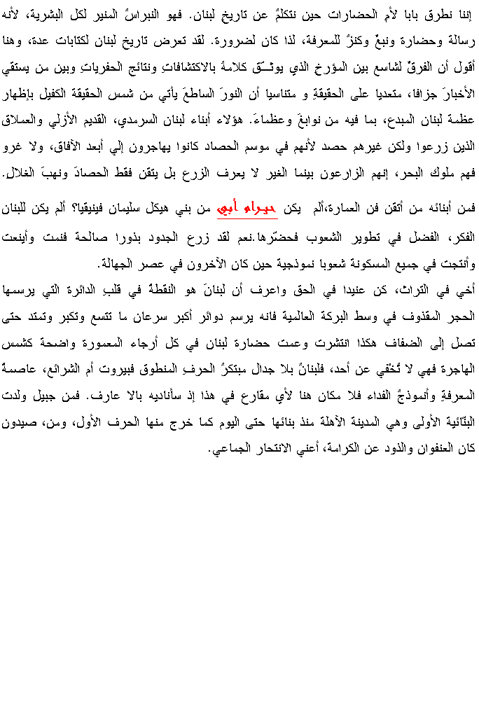 Text Box:  إننا نطرق بابا لأمِ الحضارات حين نتكلمُ عن تاريخِ لبنان. فهو النبراسُ المنير لكل البشرية، لأنه رسالة وحضارة ونبعٌ وكنزُ للمعرفة، لذا كان لضرورة. لقد تعرض تاريخ لبنان لكتابات عدة، وهنا أقول أن الفرقٌ لشاسع بين المؤرخِ الذي يوثـّق كلامهُ بالاكتشافاتِ ونتائج الحفرياتِ وبين من يستقي الأخبارَ جزافا، متعديا على الحقيقةِ و متناسيا أن النورَ الساطعَ يأتي من شمس الحقيقة الكفيل بإظهار عظمة لبنان المبدع، بما فيه من نوابغَ وعظماءَ. هؤلاء أبناء لبنان السرمدي، القديم الأزلي والعملاق الذين زرعوا ولكن غيرهم حصد لأنهم في موسم الحصاد كانوا يهاجرون إلي أبعد الآفاق، ولا غرو فهم ملوك البحر، إنهم الزارعون بينما الغير لا يعرف الزرع بل يتقن فقط الحصادَ ونهبَ الغلالِ. فمن أبنائه من أتقن فن العمارة،ألم  يكن حيـرام أبي من بني هيكل سليمان فينيقيا؟ ألم يكن للبنان الفكر، الفضل في تطوير الشعوب فحضّرها.نعم لقد زرع الجدود بذورا صالحة فنمت وأينعت وأنتجت في جميع المسكونة شعوبا نموذجية حين كان الآخرون في عصر الجهالة.أخي في التراث، كن عنيدا في الحق واعرف أن لبنانَ هو النقطةُ في قلبِ الدائرة التي يرسمها الحجر المقذوف في وسط البركة العالمية فانه يرسم دوائر أكبر سرعان ما تتسع وتكبر وتمتد حتى تصل إلى الضفاف هكذا انتشرت وعمت حضارة لبنان في كل أرجاء المعمورة واضحة كشمس الهاجرة فهي لا تُخْفي عن أحد، فلبنانُ بلا جدال مبتكرُ الحرفِ المنطوق فبيروت أم الشرائع، عاصمةُ المعرفةِ وأنموذجُ الفداء فلا مكان هنا لأي مقارع في هذا إذ سأناديه بالا عارف. فمن جبيل ولدت البنّائية الأولى وهي المدينة الآهلة منذ بنائها حتى اليوم كما خرج منها الحرف الأول، ومن، صيدون كان العنفوان والذود عن الكرامة، أعني الانتحار الجماعي. 